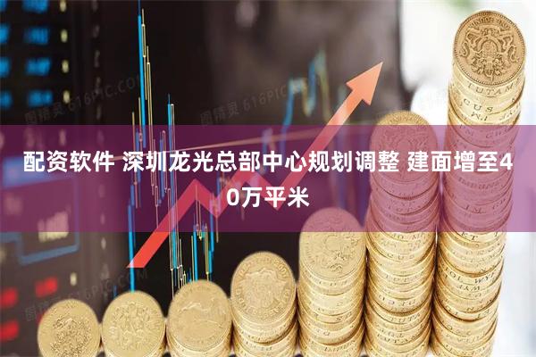 配资软件 深圳龙光总部中心规划调整 建面增至40万平米