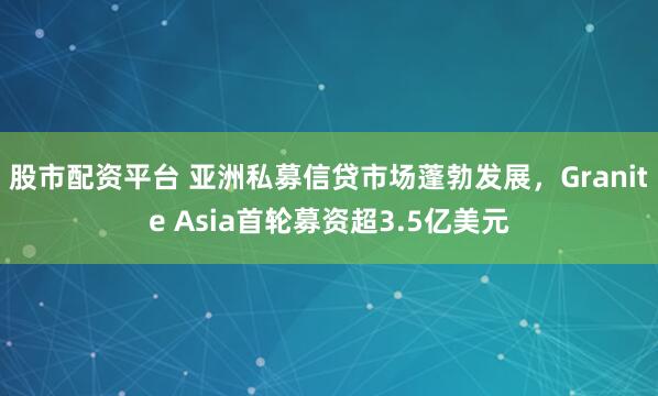 股市配资平台 亚洲私募信贷市场蓬勃发展，Granite Asia首轮募资超3.5亿美元