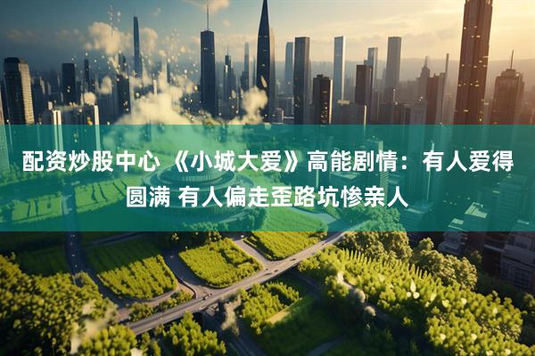 配资炒股中心 《小城大爱》高能剧情：有人爱得圆满 有人偏走歪路坑惨亲人