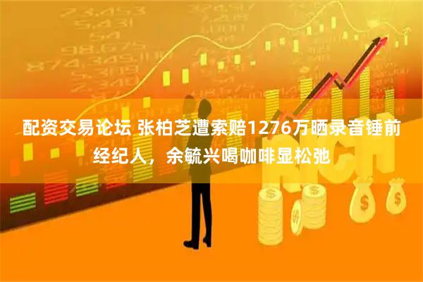 配资交易论坛 张柏芝遭索赔1276万晒录音锤前经纪人，余毓兴喝咖啡显松弛
