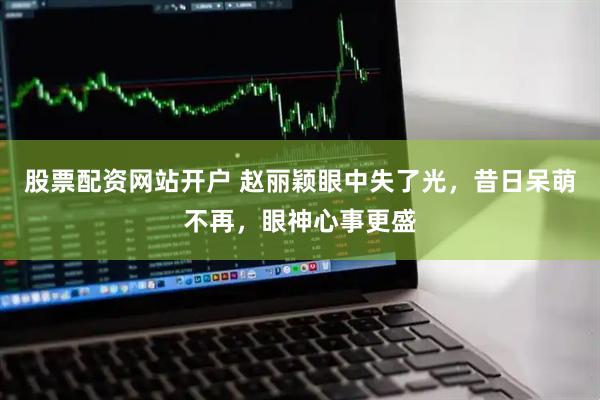 股票配资网站开户 赵丽颖眼中失了光，昔日呆萌不再，眼神心事更盛