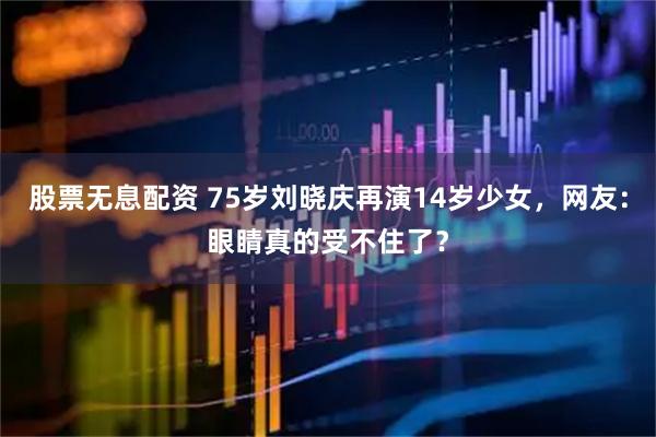 股票无息配资 75岁刘晓庆再演14岁少女，网友：眼睛真的受不住了？
