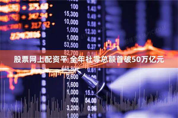 股票网上配资平 全年社零总额首破50万亿元