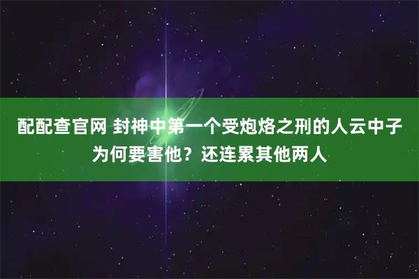 配配查官网 封神中第一个受炮烙之刑的人云中子为何要害他？还连累其他两人