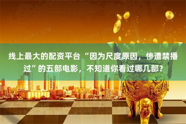 线上最大的配资平台 “因为尺度原因，惨遭禁播过”的五部电影，不知道你看过哪几部？