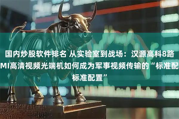 国内炒股软件排名 从实验室到战场：汉源高科8路HDMI高清视频光端机如何成为军事视频传输的“标准配置”