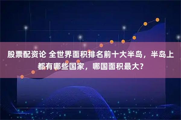 股票配资论 全世界面积排名前十大半岛，半岛上都有哪些国家，哪国面积最大？