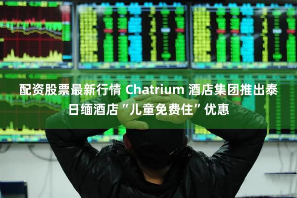 配资股票最新行情 Chatrium 酒店集团推出泰日缅酒店“儿童免费住”优惠