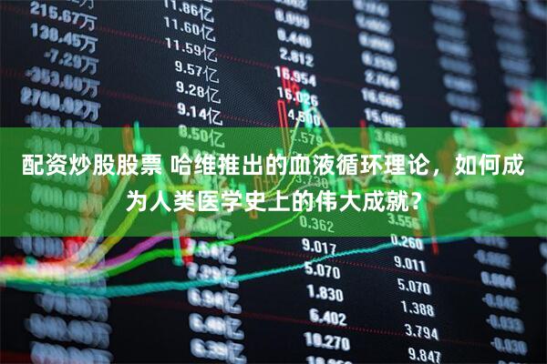 配资炒股股票 哈维推出的血液循环理论，如何成为人类医学史上的伟大成就？