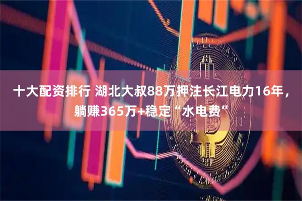 十大配资排行 湖北大叔88万押注长江电力16年，躺赚365万+稳定“水电费”
