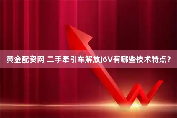 黄金配资网 二手牵引车解放J6V有哪些技术特点？