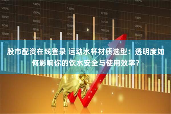 股市配资在线登录 运动水杯材质选型：透明度如何影响你的饮水安全与使用效率？