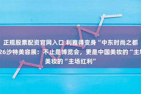 正规股票配资官网入口 利雅得变身“中东时尚之都”！2026沙特美容展：不止是博览会，更是中国美妆的“主场红利”