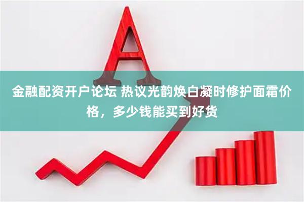 金融配资开户论坛 热议光韵焕白凝时修护面霜价格，多少钱能买到好货