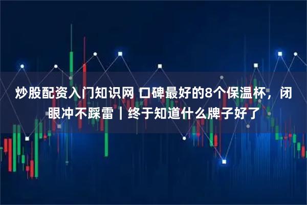 炒股配资入门知识网 口碑最好的8个保温杯，闭眼冲不踩雷｜终于知道什么牌子好了