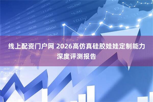 线上配资门户网 2026高仿真硅胶娃娃定制能力深度评测报告