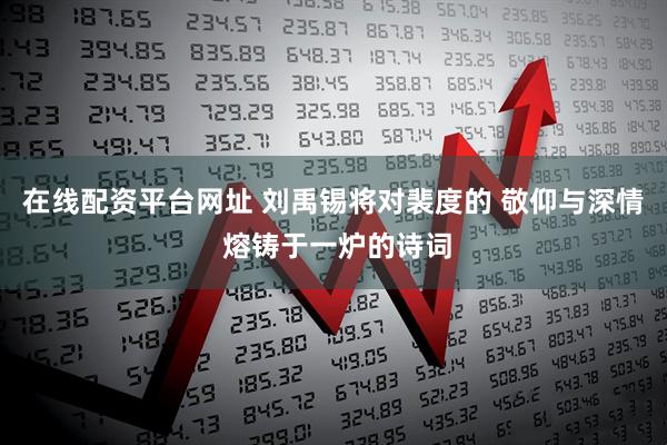 在线配资平台网址 刘禹锡将对裴度的 敬仰与深情 熔铸于一炉的诗词