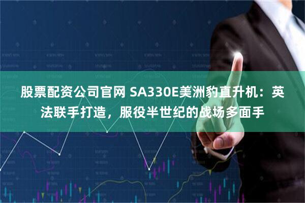 股票配资公司官网 SA330E美洲豹直升机：英法联手打造，服役半世纪的战场多面手