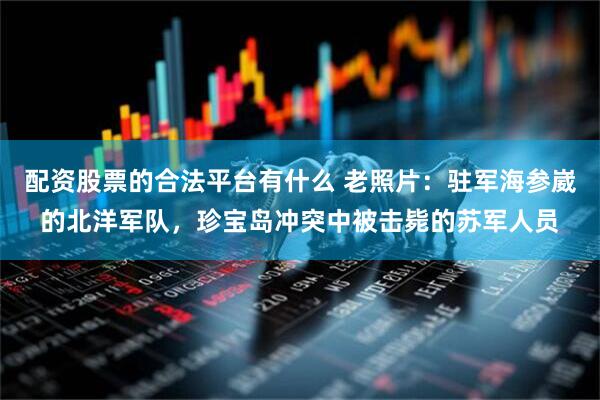 配资股票的合法平台有什么 老照片：驻军海参崴的北洋军队，珍宝岛冲突中被击毙的苏军人员
