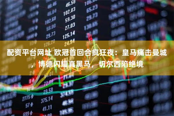 配资平台网址 欧冠首回合疯狂夜：皇马痛击曼城，博德闪耀真黑马，切尔西陷绝境