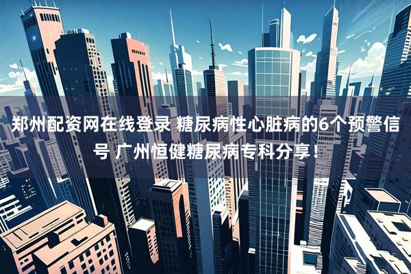 郑州配资网在线登录 糖尿病性心脏病的6个预警信号 广州恒健糖尿病专科分享！