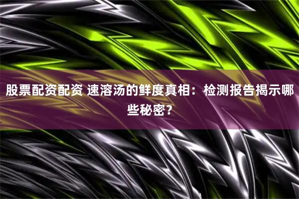 股票配资配资 速溶汤的鲜度真相：检测报告揭示哪些秘密？