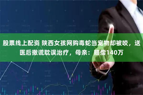 股票线上配资 陕西女孩网购毒蛇当宠物却被咬，送医后撒谎耽误治疗，母亲：赔偿140万