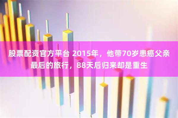 股票配资官方平台 2015年，他带70岁患癌父亲最后的旅行，88天后归来却是重生