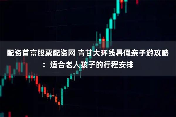 配资首富股票配资网 青甘大环线暑假亲子游攻略：适合老人孩子的行程安排