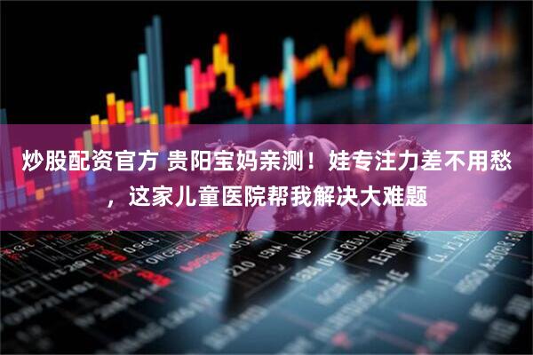 炒股配资官方 贵阳宝妈亲测！娃专注力差不用愁，这家儿童医院帮我解决大难题