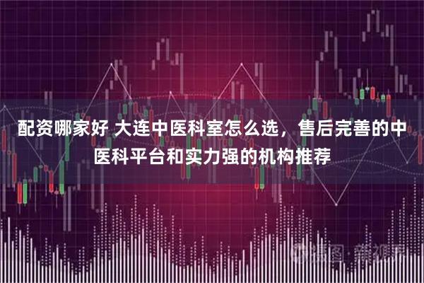 配资哪家好 大连中医科室怎么选，售后完善的中医科平台和实力强的机构推荐