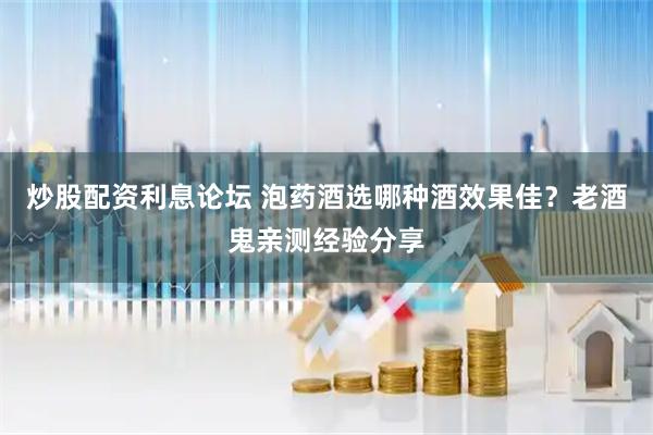 炒股配资利息论坛 泡药酒选哪种酒效果佳？老酒鬼亲测经验分享