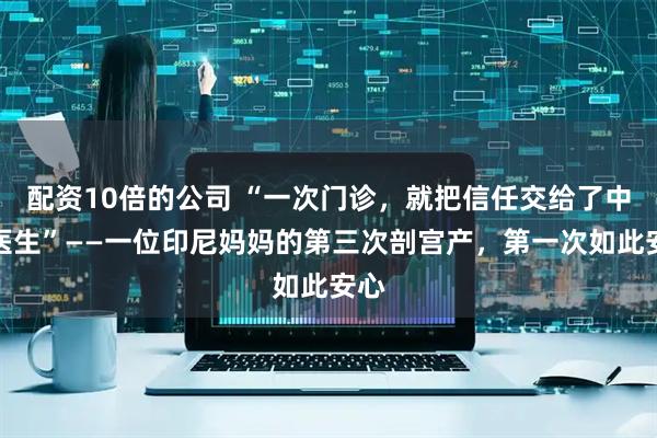 配资10倍的公司 “一次门诊，就把信任交给了中国医生”——一位印尼妈妈的第三次剖宫产，第一次如此安心