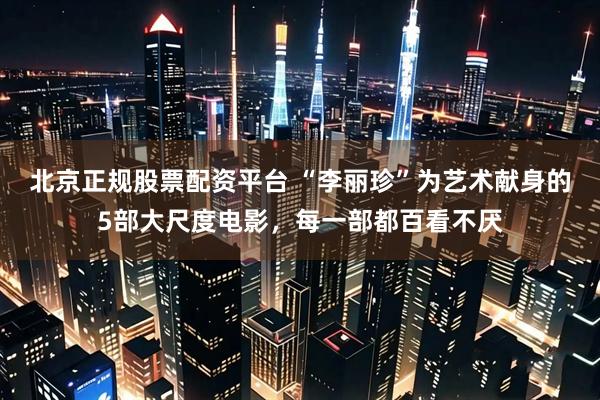 北京正规股票配资平台 “李丽珍”为艺术献身的5部大尺度电影，每一部都百看不厌