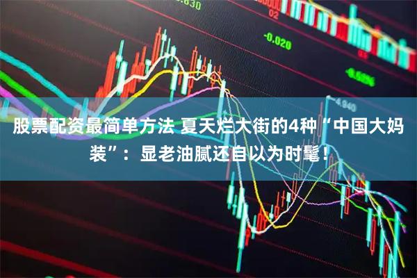 股票配资最简单方法 夏天烂大街的4种“中国大妈装”：显老油腻还自以为时髦！